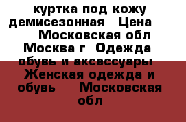 куртка под кожу демисезонная › Цена ­ 500 - Московская обл., Москва г. Одежда, обувь и аксессуары » Женская одежда и обувь   . Московская обл.